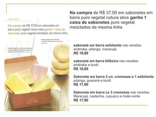 Na compra  de R$ 37,00 em sabonetes em barra puro vegetal natura ekos  ganhe 1 caixa de sabonetes  puro vegetal mesclados da mesma linha sabonete em barra esfoliante  nas versões: andiroba, pitanga, maracujá R$ 19,80 sabonete em barra bifásico  nas versões: andiroba e buriti  R$ 10,00 Sabonete em barra 2 un. cremosas e 1 esfoliante pitanga, guaraná e buriti R$ 17,90 Sabonete em barra cx 3 cremosas  nas versões: Maracujá, castanha, cupuacu e mate-verde R$ 17,90   