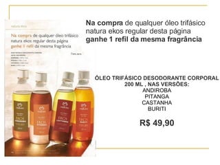 Na compra  de qualquer óleo trifásico natura ekos regular desta página  ganhe 1 refil da mesma fragrância ÓLEO TRIFÁSICO DESODORANTE CORPORAL 200 ML , NAS VERSÕES: ANDIROBA PITANGA CASTANHA BURITI R$ 49,90 