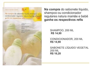 Na compra  do sabonete líquido, shampoo ou condicionador regulares natura mamãe e bebê  ganhe os respectivos refis SHAMPOO, 200 ML  R$ 14,90 CONDICIONADOR, 200 ML R$ 14,90 SABONETE LÍQUIDO VEGETAL 200 ML  R$ 16,20 