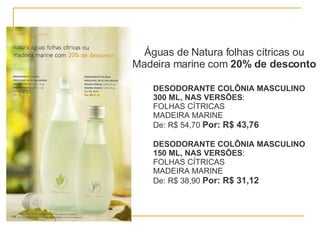 Águas de Natura folhas cítricas ou Madeira marine com  20% de desconto DESODORANTE COLÔNIA MASCULINO 300 ML, NAS VERSÕES : FOLHAS CÍTRICAS  MADEIRA MARINE De: R$ 54,70  Por: R$ 43,76 DESODORANTE COLÔNIA MASCULINO 150 ML, NAS VERSÕES : FOLHAS CÍTRICAS  MADEIRA MARINE De: R$ 38,90  Por: R$ 31,12 