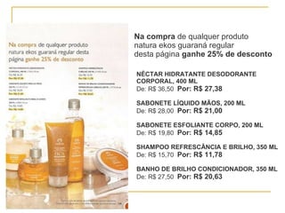 Na compra  de qualquer produto natura ekos guaraná regular  desta página  ganhe 25% de desconto NÉCTAR HIDRATANTE DESODORANTE  CORPORAL, 400 ML De: R$ 36,50  Por: R$ 27,38 SABONETE LÍQUIDO MÃOS, 200 ML De: R$ 28,00  Por: R$ 21,00 SABONETE ESFOLIANTE CORPO, 200 ML De: R$ 19,80  Por: R$ 14,85 SHAMPOO REFRESCÂNCIA E BRILHO, 350 ML De: R$ 15,70  Por: R$ 11,78 BANHO DE BRILHO CONDICIONADOR, 350 ML De: R$ 27,50  Por: R$ 20,63 