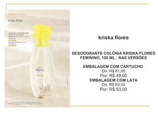 DESODORANTE COLÔNIA KRISKA FLORES FEMININO, 100 ML , NAS VERSÕES EMBALAGEM COM CARTUCHO   De: R$ 61,00 Por: R$ 49,00 EMBALAGEM COM LATA De: R$ 63,00 Por: R$ 53,00 kriska flores 