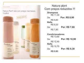 Natura plant  Com preços reduzidos !!! Shampoos R$ 11,30 De:  Por: R$ 8,90 R$ 9,80 Refis R$ 9,20 De:  Por: R$ 7,60 R$ 7,80 Condicionadores R$ 13,60 De:  Por: R$ 10,90 R$ 12,40 Refis R$ 10,70 De:  Por: R$ 9,30 R$ 9,80 