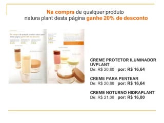 Na compra  de qualquer produto  natura plant desta página  ganhe 20% de desconto CREME PROTETOR ILUMINADOR  UVPLANT De: R$ 20,80  por: R$ 16,64 CREME PARA PENTEAR De: R$ 20,80  por: R$ 16,64 CREME NOTURNO HIDRAPLANT De: R$ 21,00  por: R$ 16,80 