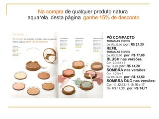Na compra  de qualquer produto natura  aquarela  desta página  ganhe 15% de desconto PÓ COMPACTO TODAS AS CORES De: R$ 25,00  por: R$ 21,25 REFIL TODAS AS CORES De: R$ 20,00  por: R$ 17,00 BLUSH nas versões : Cor : 2,3,4,5 e 6 De: 16,70  por: R$ 14,20 SOMBRA nas versões : Cor : 1,2,5 e 7 De: R$ 14,70  por: R$ 12,50 SOMBRA DUO nas versões : Cor:   11,12,13,14,15,16 e 17 De: R$ 17,30  por: R$ 14,71 