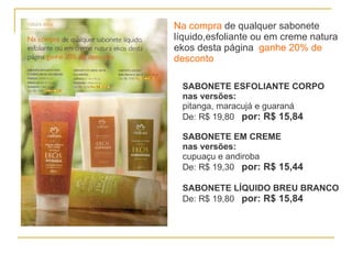 Na compra   de qualquer sabonete líquido,esfoliante ou em creme natura ekos desta página  ganhe 20% de desconto SABONETE ESFOLIANTE CORPO   nas versões: pitanga, maracujá e guaraná  De: R$ 19,80  por: R$ 15,84 SABONETE EM CREME nas versões: cupuaçu e andiroba De: R$ 19,30  por: R$ 15,44 SABONETE LÍQUIDO BREU BRANCO De: R$ 19,80  por: R$ 15,84 