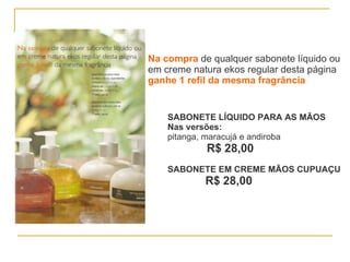 Na compra  de qualquer sabonete líquido ou em creme natura ekos regular desta página ganhe 1 refil da mesma fragrância SABONETE LÍQUIDO PARA AS MÃOS Nas versões: pitanga, maracujá e andiroba  R$ 28,00 SABONETE EM CREME MÃOS CUPUAÇU R$ 28,00 