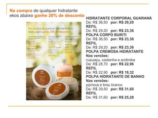 Na compra  de qualquer hidratante  ekos abaixo  ganhe 20% de desconto HIDRATANTE CORPORAL GUARANÁ De: R$ 36,50  por: R$ 29,20 REFIL De: R$ 29,20  por: R$ 23,36 POLPA CORPO BURITI De: R$ 36,50  por: R$ 23,36 REFIL   De: R$ 29,20  por: R$ 23,36 POLPA CREMOSA HIDRATANTE Nas versões: cupuaçu, castanha e andiroba De: R$ 28,70  por: R$ 22,96 REFIL   De: R$ 22,90  por: R$ 18,32 POLPA HIDRATANTE DE BANHO   Nas versões: piprioca e breu branco De: R$ 39,50  por: R$ 31,60 REFIL   De: R$ 31,60  por: R$ 25,28 