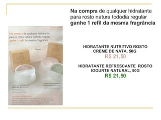Na compra  de qualquer hidratante para rosto natura tododia regular ganhe 1 refil da mesma fragrância HIDRATANTE NUTRITIVO ROSTO CREME DE NATA, 50G   R$ 21,50 HIDRATANTE REFRESCANTE  ROSTO IOGURTE NATURAL, 50G R$ 21,50 