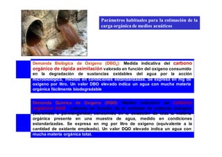 Parámetros habituales para la estimación de la 
carga orgánica de medios acuáticos 
Demanda Biológica de Oxígeno (DBO5): Medida indicativa del carbono 
orgánico de rápida asimilación valorado en función del oxígeno consumido 
en la degradación de sustancias oxidables del agua por la acción 
microbiológica, medido en condiciones estandarizadas. Se expresa en mg de 
oxígeno por litro. Un valor DBO elevado indica un agua con mucha materia 
orgánica fácilmente biodegradable 
Demanda Química de Oxígeno (DQO): Medida indicativa del carbono 
orgánico total valorado en función de la cantidad de oxidante enérgico 
(dicromato o permanganato) consumido en la oxidación de toda la materia 
orgánica presente en una muestra de agua, medido en condiciones 
estandarizadas. Se expresa en mg por litro de oxígeno (equivalente a la 
cantidad de oxidante empleado). Un valor DQO elevado indica un agua con 
mucha materia orgánica total. 
 