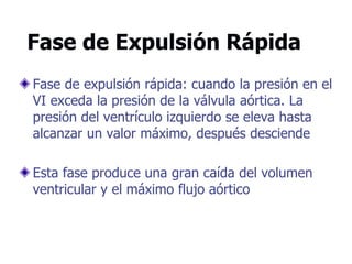Fase de Expulsión Rápida
Fase de expulsión rápida: cuando la presión en el
VI exceda la presión de la válvula aórtica. La
presión del ventrículo izquierdo se eleva hasta
alcanzar un valor máximo, después desciende
Esta fase produce una gran caída del volumen
ventricular y el máximo flujo aórtico
 