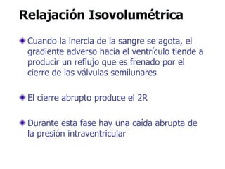 Relajación Isovolumétrica
Cuando la inercia de la sangre se agota, el
gradiente adverso hacia el ventrículo tiende a
producir un reflujo que es frenado por el
cierre de las válvulas semilunares
El cierre abrupto produce el 2R
Durante esta fase hay una caída abrupta de
la presión intraventricular
 
