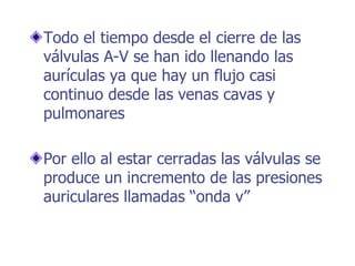Todo el tiempo desde el cierre de las
válvulas A-V se han ido llenando las
aurículas ya que hay un flujo casi
continuo desde las venas cavas y
pulmonares
Por ello al estar cerradas las válvulas se
produce un incremento de las presiones
auriculares llamadas “onda v”
 