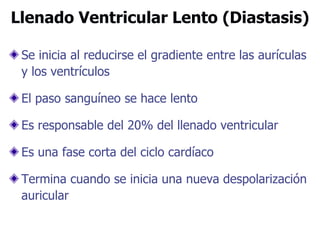 Llenado Ventricular Lento (Diastasis)
Se inicia al reducirse el gradiente entre las aurículas
y los ventrículos
El paso sanguíneo se hace lento
Es responsable del 20% del llenado ventricular
Es una fase corta del ciclo cardíaco
Termina cuando se inicia una nueva despolarización
auricular
 