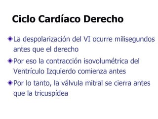 Ciclo Cardíaco Derecho
La despolarización del VI ocurre milisegundos
antes que el derecho
Por eso la contracción isovolumétrica del
Ventrículo Izquierdo comienza antes
Por lo tanto, la válvula mitral se cierra antes
que la tricuspídea
 