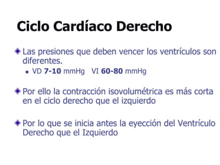 Ciclo Cardíaco Derecho
Las presiones que deben vencer los ventrículos son
diferentes.
 VD 7-10 mmHg VI 60-80 mmHg
Por ello la contracción isovolumétrica es más corta
en el ciclo derecho que el izquierdo
Por lo que se inicia antes la eyección del Ventrículo
Derecho que el Izquierdo
 
