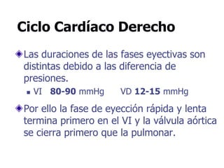 Ciclo Cardíaco Derecho
Las duraciones de las fases eyectivas son
distintas debido a las diferencia de
presiones.
 VI 80-90 mmHg VD 12-15 mmHg
Por ello la fase de eyección rápida y lenta
termina primero en el VI y la válvula aórtica
se cierra primero que la pulmonar.
 