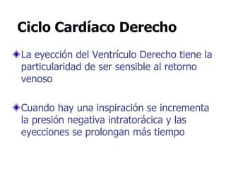 Ciclo Cardíaco Derecho
La eyección del Ventrículo Derecho tiene la
particularidad de ser sensible al retorno
venoso
Cuando hay una inspiración se incrementa
la presión negativa intratorácica y las
eyecciones se prolongan más tiempo
 