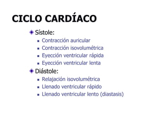 CICLO CARDÍACO
Sístole:
 Contracción auricular
 Contracción isovolumétrica
 Eyección ventricular rápida
 Eyección ventricular lenta
Diástole:
 Relajación isovolumétrica
 Llenado ventricular rápido
 Llenado ventricular lento (diastasis)
 