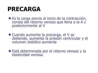 PRECARGA
Es la carga previa al inicio de la contracción,
consta del retorno venoso que llena a la A y
posteriormente al V
Cuando aumenta la precarga, el V se
distiende, aumenta la presión ventricular y el
volumen sistólico aumenta
Está determinada por el retorno venoso y la
elasticidad venosa.
 