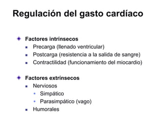 Regulación del gasto cardíaco
Factores intrínsecos
 Precarga (llenado ventricular)
 Postcarga (resistencia a la salida de sangre)
 Contractilidad (funcionamiento del miocardio)
Factores extrínsecos
 Nerviosos
 Simpático
 Parasimpático (vago)
 Humorales
 