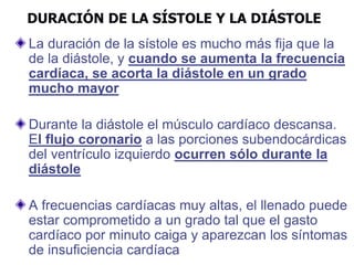 DURACIÓN DE LA SÍSTOLE Y LA DIÁSTOLE
La duración de la sístole es mucho más fija que la
de la diástole, y cuando se aumenta la frecuencia
cardíaca, se acorta la diástole en un grado
mucho mayor
Durante la diástole el músculo cardíaco descansa.
El flujo coronario a las porciones subendocárdicas
del ventrículo izquierdo ocurren sólo durante la
diástole
A frecuencias cardíacas muy altas, el llenado puede
estar comprometido a un grado tal que el gasto
cardíaco por minuto caiga y aparezcan los síntomas
de insuficiencia cardíaca
 