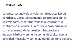 PRECARGA
La precarga equivale al volumen telediastólico del
ventrículo, y está directamente relacionado con la
volemia total, el retorno venoso al corazón y la
contracción auricular. El retorno venoso disminuye
con el aumento de la presión intratorácica e
intrapericárdica y aumenta con el decúbito, con la
actividad muscular y con el aumento del tono venoso.
 