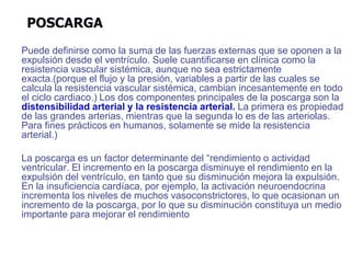 POSCARGA
Puede definirse como la suma de las fuerzas externas que se oponen a la
expulsión desde el ventrículo. Suele cuantificarse en clínica como la
resistencia vascular sistémica, aunque no sea estrictamente
exacta.(porque el flujo y la presión, variables a partir de las cuales se
calcula la resistencia vascular sistémica, cambian incesantemente en todo
el ciclo cardiaco.) Los dos componentes principales de la poscarga son la
distensibilidad arterial y la resistencia arterial. La primera es propiedad
de las grandes arterias, mientras que la segunda lo es de las arteriolas.
Para fines prácticos en humanos, solamente se mide la resistencia
arterial.)
La poscarga es un factor determinante del “rendimiento o actividad
ventricular. El incremento en la poscarga disminuye el rendimiento en la
expulsión del ventrículo, en tanto que su disminución mejora la expulsión.
En la insuficiencia cardíaca, por ejemplo, la activación neuroendocrina
incrementa los niveles de muchos vasoconstrictores, lo que ocasionan un
incremento de la poscarga, por lo que su disminución constituya un medio
importante para mejorar el rendimiento
 