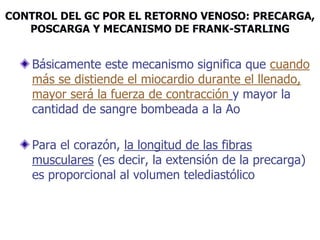 CONTROL DEL GC POR EL RETORNO VENOSO: PRECARGA,
POSCARGA Y MECANISMO DE FRANK-STARLING
Básicamente este mecanismo significa que cuando
más se distiende el miocardio durante el llenado,
mayor será la fuerza de contracción y mayor la
cantidad de sangre bombeada a la Ao
Para el corazón, la longitud de las fibras
musculares (es decir, la extensión de la precarga)
es proporcional al volumen telediastólico
 