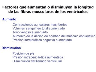 Factores que aumentan o disminuyen la longitud
de las fibras musculares de los ventrículos
Aumento
Contracciones auriculares mas fuertes
Volumen sanguíneo total aumentado
Tono venoso aumentado
Aumento de la acción de bombeo del músculo esquelético
Presión intratoráxica negativa aumentada
Disminución
Posición de pie
Presión intrapericárdica aumentada
Disminución del llenado ventricular
 