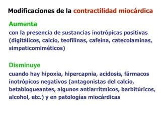 Aumenta
con la presencia de sustancias inotrópicas positivas
(digitálicos, calcio, teofilinas, cafeína, catecolaminas,
simpaticomiméticos)
Disminuye
cuando hay hipoxia, hipercapnia, acidosis, fármacos
inotrópicos negativos (antagonistas del calcio,
betabloqueantes, algunos antiarrítmicos, barbitúricos,
alcohol, etc.) y en patologías miocárdicas
Modificaciones de la contractilidad miocárdica
 