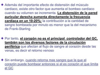 Además del importante efecto de distensión del músculo
cardiaco, existe otro factor que aumenta el bombeo cardiaco
cuando su volumen se incrementa. La distensión de la pared
auricular derecha aumenta directamente la frecuencia
cardíaca en un 10-20%; la contribución a la cantidad de
sangre bombeada por minuto es menor que la del mecanismo
de Frank-Starling
Por tanto, el corazón no es el principal controlador del GC,
también son los diversos factores de la circulación
periférica que afectan al flujo de sangre al corazón desde las
venas, es decir el retorno venoso
Sin embargo, cuando retorna mas sangre que la que el
corazón puede bombear entonces si el es corazón el que limita
el GC
 