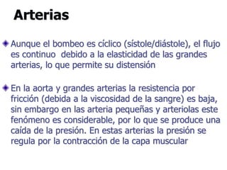Arterias
Aunque el bombeo es cíclico (sístole/diástole), el flujo
es continuo debido a la elasticidad de las grandes
arterias, lo que permite su distensión
En la aorta y grandes arterias la resistencia por
fricción (debida a la viscosidad de la sangre) es baja,
sin embargo en las arteria pequeñas y arteriolas este
fenómeno es considerable, por lo que se produce una
caída de la presión. En estas arterias la presión se
regula por la contracción de la capa muscular
 