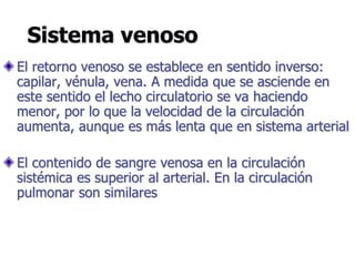 Sistema venoso
El retorno venoso se establece en sentido inverso:
capilar, vénula, vena. A medida que se asciende en
este sentido el lecho circulatorio se va haciendo
menor, por lo que la velocidad de la circulación
aumenta, aunque es más lenta que en sistema arterial
El contenido de sangre venosa en la circulación
sistémica es superior al arterial. En la circulación
pulmonar son similares
 