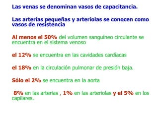 Las venas se denominan vasos de capacitancia.
Las arterias pequeñas y arteriolas se conocen como
vasos de resistencia
Al menos el 50% del volumen sanguíneo circulante se
encuentra en el sistema venoso
el 12% se encuentra en las cavidades cardíacas
el 18% en la circulación pulmonar de presión baja.
Sólo el 2% se encuentra en la aorta
8% en las arterias , 1% en las arteriolas y el 5% en los
capilares.
 