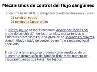 Mecanismos de control del flujo sanguíneo
El control local del flujo sanguíneo puede dividirse en 2 fases:
1) control agudo
2) control a largo plazo
El control agudo se logra mediante variaciones rápidas del
grado de constricción de las arteriolas, metaarteriolas o
esfínteres precapilares que se produce en segundos o minutos,
como método rápido de control de un flujo sanguíneo local
adecuado
El control a largo plazo se produce como resultado de un
aumento o disminución del tamaño físico y del número de
vasos sanguíneos que irrigan los tejidos
 
