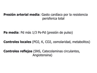 Presión arterial media: Gasto cardíaco por la resistencia
perisferica total
Pa media: Pd más 1/3 Ps-Pd (presión de pulso)
Controles locales (PO2, K, CO2, osmolaridad, metabolitos)
Controles reflejos (SNS, Catecolaminas circulantes,
Angiotensina)
 