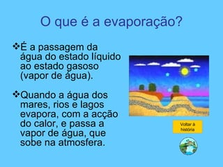 O que é a evaporação? É a passagem da água do estado líquido ao estado gasoso (vapor de água). Quando a água dos mares, rios e lagos evapora, com a acção do calor, e passa a vapor de água, que sobe na atmosfera. Voltar à história 