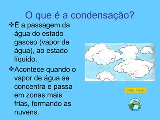 O que é a condensação? É a passagem da água do estado gasoso (vapor de água), ao estado líquido. Acontece quando o vapor de água se concentra e passa em zonas mais frias, formando as nuvens. Voltar à história 