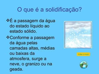 O que é a solidificação? É a passagem da água do estado líquido ao estado sólido. Conforme a passagem da água pelas camadas altas, médias ou baixas da atmosfera, surge a neve, o granizo ou na geada.  Voltar à história 