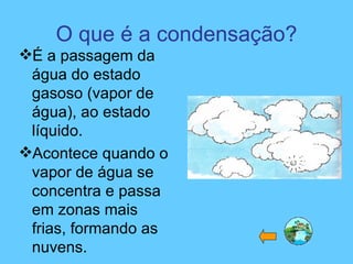 O que é a condensação? É a passagem da água do estado gasoso (vapor de água), ao estado líquido. Acontece quando o vapor de água se concentra e passa em zonas mais frias, formando as nuvens. 
