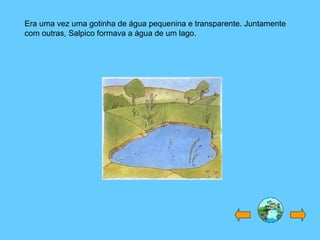 Era uma vez uma gotinha de água pequenina e transparente. Juntamente com outras, Salpico formava a água de um lago. 