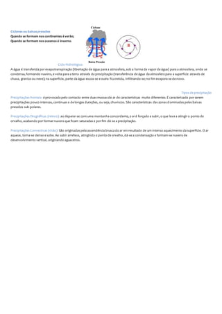 Ciclones ou baixas pressões
Quando se formam nos continentes é verão;
Quando se formam nos oceanos é inverno.
Ciclo Hidrológico:
A água é transferida porevapotranspiração (libertação de água para a atmosfera, sob a forma de vaporde água) para a atmosfera, onde se
condensa, formando nuvens, e volta para a terra através da precipitação (transferência de água da atmosfera para a superfície através de
chuva, granizo ou neve); na superfície, parte da água escoa-se e outra fica retida, infiltrando-se; no fim evapora-se de novo.
Tipos de precipitação
Precipitações frontais: é provocada pelo contacto entre duas massas de ar de características muito diferentes. É caracterizada porserem
precipitações pouco intensas, continuas e de longas durações, ou seja, chuviscos. São características das zonas d ominadas pelas baixas
pressões sub-polares.
Precipitações Orográficas (relevo): ao deparar-se com uma montanha concordante, o aré forçado a subir, o que leva a atingiro ponto de
orvalho, acabando porformarnuvens que ficam saturadas e porfim dá-se a precipitação.
Precipitações Convectivas (chão): São originadas pela ascendência brusca do ar em resultado de um intenso aquecimento da superfície. O ar
aquece, torna-se denso e sobe. Ao subir arrefece, atingindo o ponto de orvalho, dá-se a condensação e formam-se nuvens de
desenvolvimento vertical, originando aguaceiros.
 