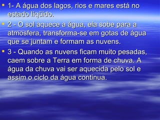 1- A água dos lagos, rios e mares está no estado líqüido. 2 - O sol aquece a água, ela sobe para a atmosfera, transforma-se em gotas de água que se juntam e formam as nuvens. 3 - Quando as nuvens ficam muito pesadas, caem sobre a Terra em forma de chuva. A água da chuva vai ser aquecida pelo sol e assim o ciclo da água continua.  