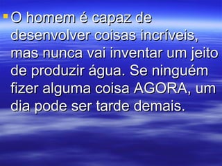 O homem é capaz de desenvolver coisas incríveis, mas nunca vai inventar um jeito de produzir água. Se ninguém fizer alguma coisa AGORA, um dia pode ser tarde demais.  