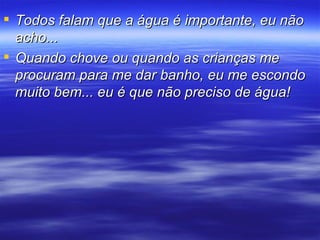 Todos falam que a água é importante, eu não acho... Quando chove ou quando as crianças me procuram para me dar banho, eu me escondo muito bem... eu é que não preciso de água! 