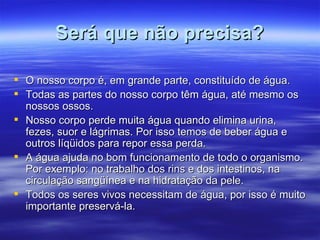 Será que não precisa? O nosso corpo é, em grande parte, constituído de água.  Todas as partes do nosso corpo têm água, até mesmo os nossos ossos.  Nosso corpo perde muita água quando elimina urina, fezes, suor e lágrimas. Por isso temos de beber água e outros líqüidos para repor essa perda.  A água ajuda no bom funcionamento de todo o organismo. Por exemplo: no trabalho dos rins e dos intestinos, na circulação sangüínea e na hidratação da pele.  Todos os seres vivos necessitam de água, por isso é muito importante preservá-la.  