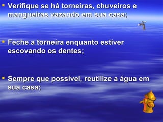Verifique se há torneiras, chuveiros e mangueiras vazando em sua casa; Feche a torneira enquanto estiver escovando os dentes; Sempre que possível, reutilize a água em sua casa; 