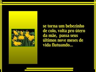 se torna um bebezinho de colo, volta pro útero da mãe,  passa seus últimos nove meses de vida flutuando...   