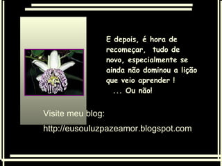 Visite meu blog:  http://eusouluzpazeamor.blogspot.com E depois, é hora de recomeçar,  tudo de novo, especialmente se ainda não dominou a lição que veio aprender !  ... Ou não! 